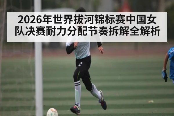 2026年世界拔河锦标赛中国女队决赛耐力分配节奏拆解全解析