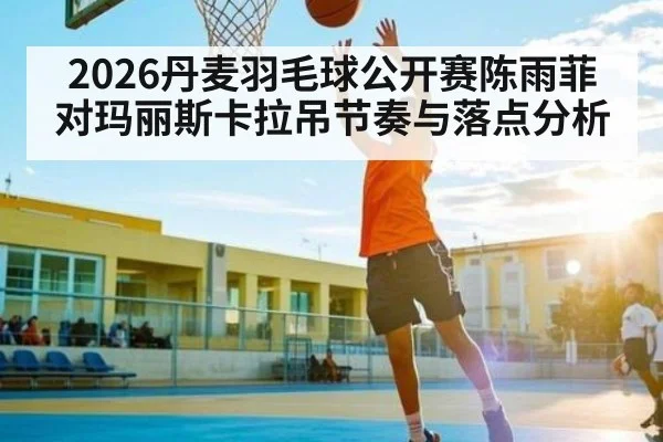 2026丹麦羽毛球公开赛陈雨菲对玛丽斯卡拉吊节奏与落点分析